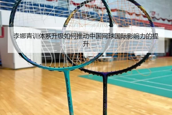 李娜青训体系升级如何推动中国网球国际影响力的提升
