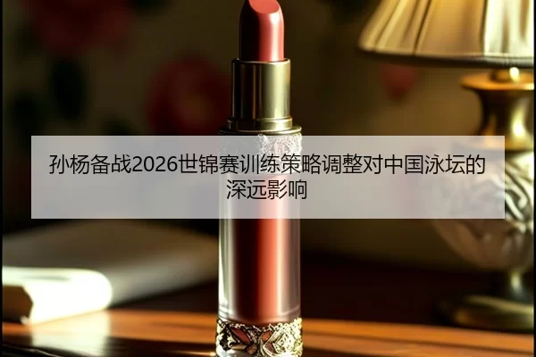 孙杨备战2026世锦赛训练策略调整对中国泳坛的深远影响